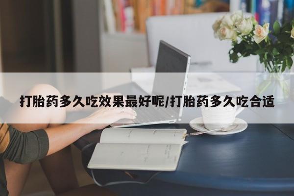 网上卖流产药联系方式，打胎药多久吃效果最好呢/打胎药多久吃合适