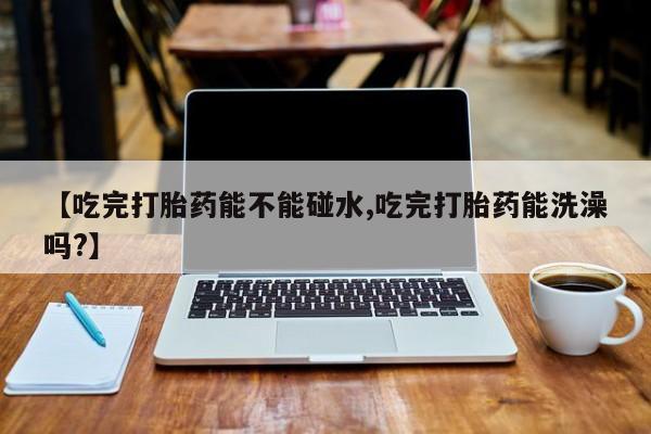 网上卖流产药联系方式，【吃完打胎药能不能碰水,吃完打胎药能洗澡吗?】