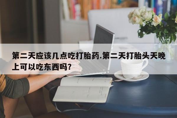 网上卖流产药联系方式，第二天应该几点吃打胎药.第二天打胎头天晚上可以吃东西吗？