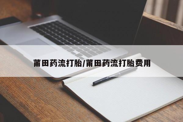 网上卖流产药联系方式，莆田药流打胎/莆田药流打胎费用