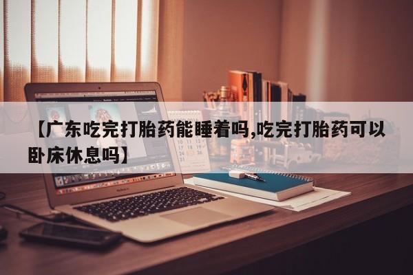 网上卖流产药联系方式，【广东吃完打胎药能睡着吗,吃完打胎药可以卧床休息吗】