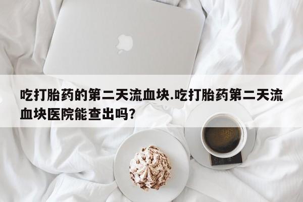 网上卖流产药联系方式，吃打胎药的第二天流血块.吃打胎药第二天流血块医院能查出吗？