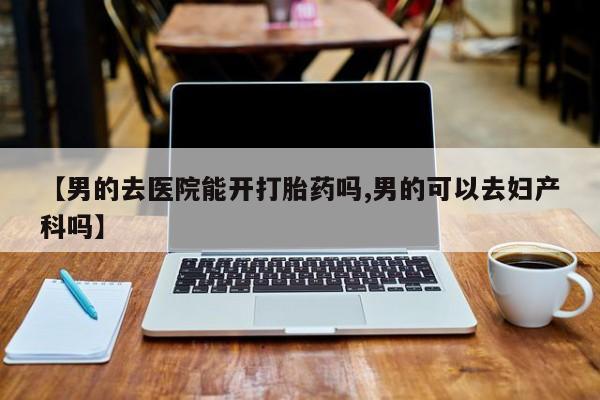 网上卖流产药联系方式，【男的去医院能开打胎药吗,男的可以去妇产科吗】