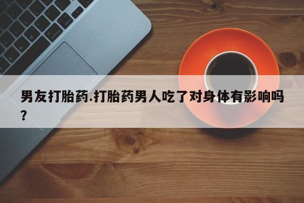 网上卖流产药联系方式，男友打胎药.打胎药男人吃了对身体有影响吗？
