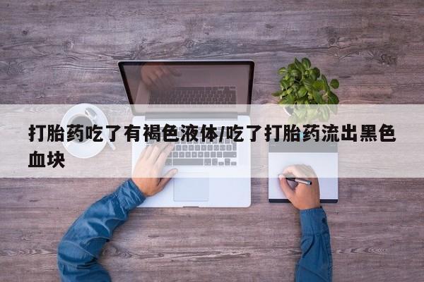网上卖流产药联系方式，打胎药吃了有褐色液体/吃了打胎药流出黑色血块