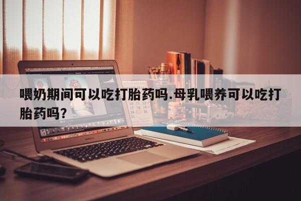 网上卖流产药联系方式，喂奶期间可以吃打胎药吗.母乳喂养可以吃打胎药吗？