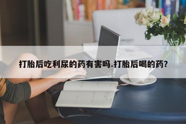 网上卖流产药联系方式，打胎后吃利尿的药有害吗.打胎后喝的药？