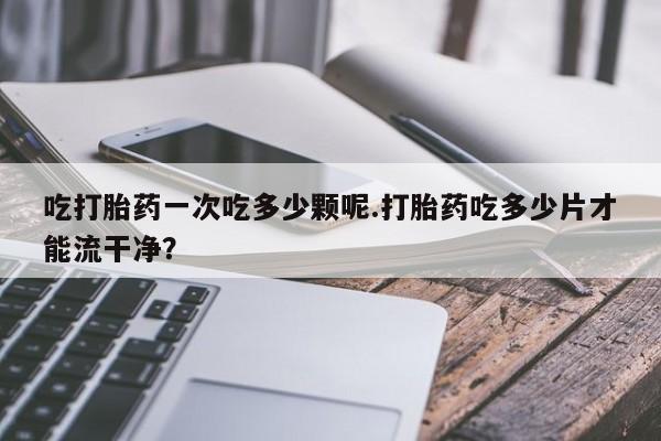 网上卖流产药联系方式，吃打胎药一次吃多少颗呢.打胎药吃多少片才能流干净？