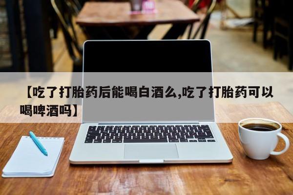 网上卖流产药联系方式，【吃了打胎药后能喝白酒么,吃了打胎药可以喝啤酒吗】