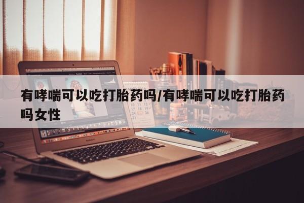 网上卖流产药联系方式，有哮喘可以吃打胎药吗/有哮喘可以吃打胎药吗女性