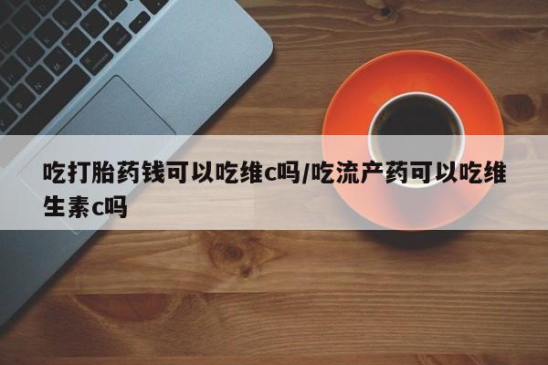 网上卖流产药联系方式，吃打胎药钱可以吃维c吗/吃流产药可以吃维生素c吗