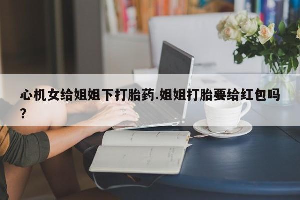 网上卖流产药联系方式，心机女给姐姐下打胎药.姐姐打胎要给红包吗？