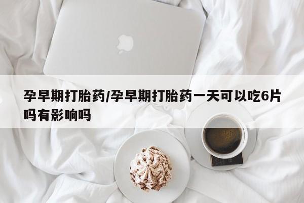 网上卖流产药联系方式，孕早期打胎药/孕早期打胎药一天可以吃6片吗有影响吗