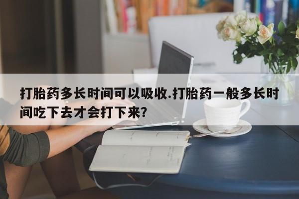 网上卖流产药联系方式，打胎药多长时间可以吸收.打胎药一般多长时间吃下去才会打下来？