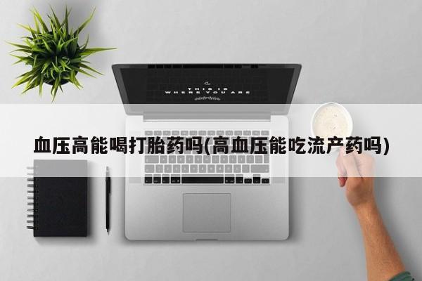 网上卖流产药联系方式，血压高能喝打胎药吗(高血压能吃流产药吗)