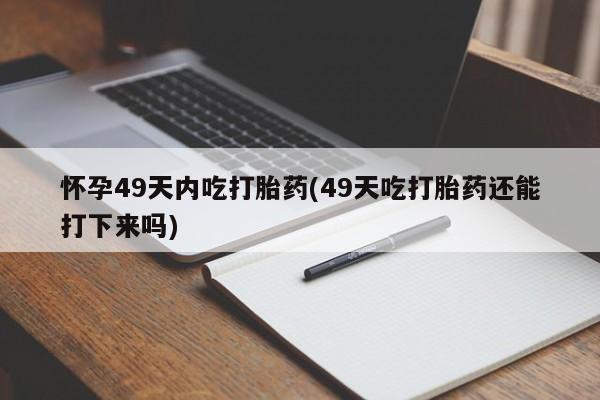 网上卖流产药联系方式，怀孕49天内吃打胎药(49天吃打胎药还能打下来吗)