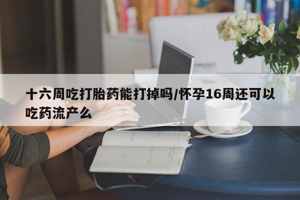网上卖流产药联系方式，十六周吃打胎药能打掉吗/怀孕16周还可以吃药流产么