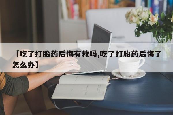 网上卖流产药联系方式，【吃了打胎药后悔有救吗,吃了打胎药后悔了怎么办】