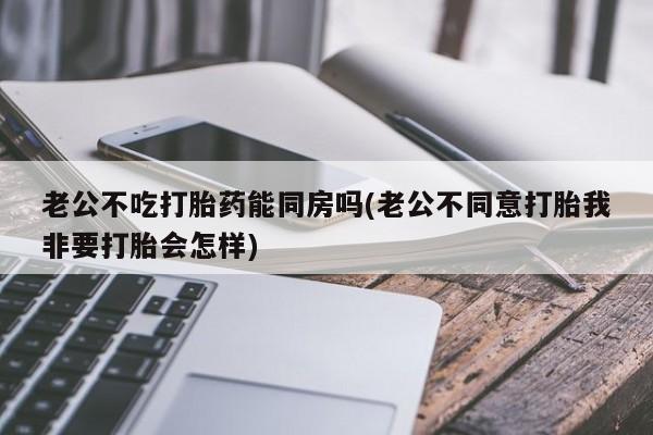 网上卖流产药联系方式，老公不吃打胎药能同房吗(老公不同意打胎我非要打胎会怎样)