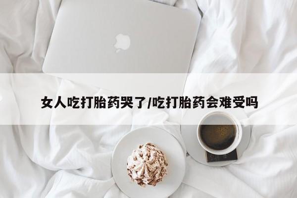 网上卖流产药联系方式，女人吃打胎药哭了/吃打胎药会难受吗