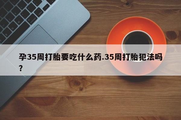 网上卖流产药联系方式,孕35周打胎要吃什么药.35周打胎犯法吗?